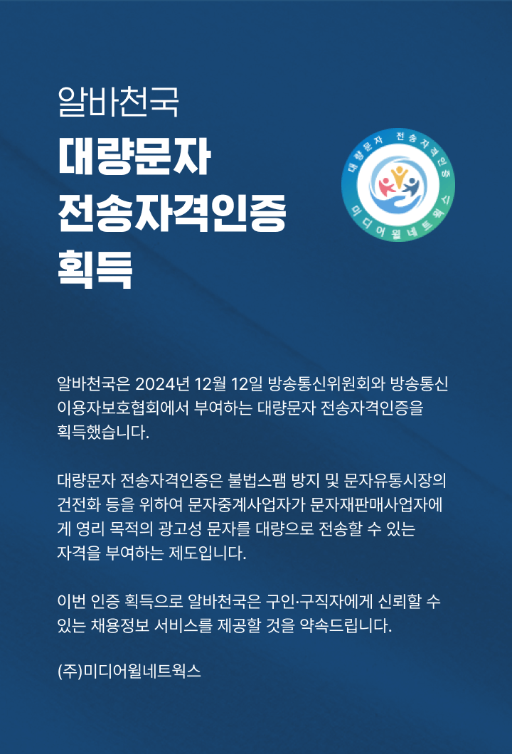 알바천국 대량문자 전송자격인증 획득 - 알바천국은 2024년 12월 12일 방송통신위원회와 방송통신 이용자보호협회에서 부여하는 대량문자 전송자격 인증을 획득했습니다. 대량문자 전송자격인증은 불법스팸 방지 및 문자유통시장의건전화 등을 위하여 문자중계사업자가 문자재판매사업자에게 영리목적의 광고성문자를 대량으로 전송할 수 있는 자격을 부여하는 제도입니다. 이번 인증 획득으로 알바천국은 구인구직자에게 신회랑 수 있는 채용정보 서비스를 제공할 것을 약속드립니다. (주) 미디어윌네트웍스