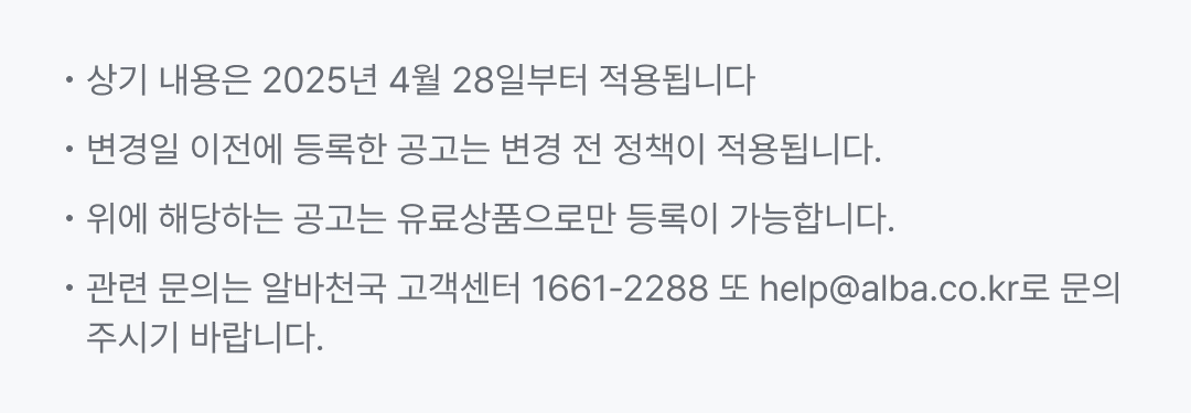 상기 내용은 2025년 4월 28일부터 적용됩니다. 변경일 이전에 등록한 공고는 변경 전 정책이 적용됩니다. 위에 해당하는 공고는 유료상품으로만 등록이 가능합니다. 관련 문의는 알바천국 고객센터 1661-2288 또는 help@alba.co.kr로 문의주시기 바랍니다.