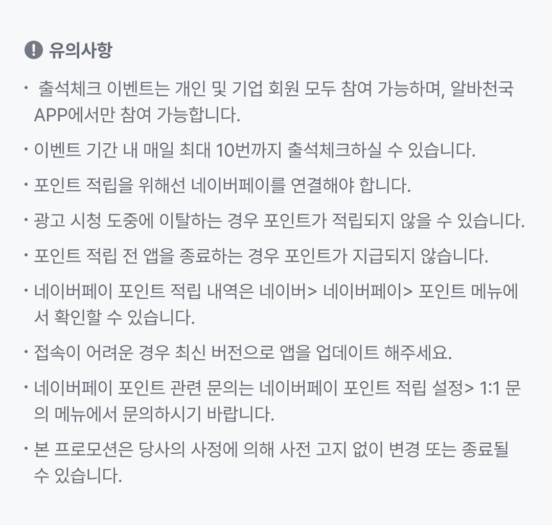 유의사항 - 출석체크 이벤트는 개인 및 기업 회원 모두 참여 가능하며, 알바천국 APP에서만 참여 가능합니다. 이벤트 기간 내 매일 최대 10번까지 출석체크하실 수 있습니다. 포인트 적립을 위해선 네이버페이를 연결해야 합니다. 광고 시청 도중에 이탈하는 경우 포인트가 적립되지 않을 수 있습니다. 포인트 적립 전 앱을 종료하는 경우 포인트가 지급되지 않습니다. 네이버페이 포인트 적립 내역은 네이버 > 네이버페이 > 포인트 메뉴에서 확인할 수 있습니다. 접속이 어려운 경우 최신 버전으로 앱을 업데이트 해주세요. 네이버페이 포인트 관련 문의는 네이버페이 포인트 적립 설정 > 1:1 문의 메뉴에서 문의하시기 바랍니다. 본 프로모션은 당사의 사정에 의해 사전 고지 없이 변경 또는 종료될 수 있습니다.