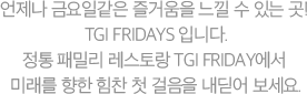 언제나 금요일같은 즐거움을 느낄 수 있는 곳! TGI FRIDAYS 입니다. 정통 패밀리 레스토랑 TGI FRIDAY에서 미래를 향한 힘찬 첫 걸음을 내딛어 보세요.